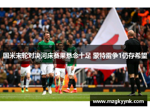 国米末轮对决河床赛果悬念十足 蒙特雷争1仍存希望
