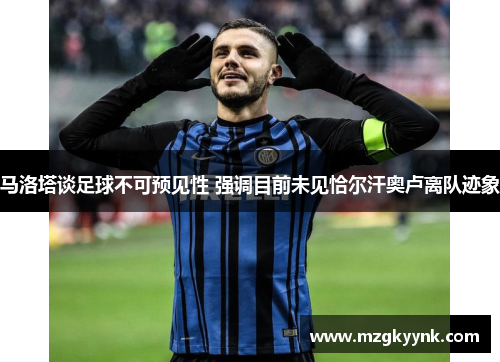 马洛塔谈足球不可预见性 强调目前未见恰尔汗奥卢离队迹象